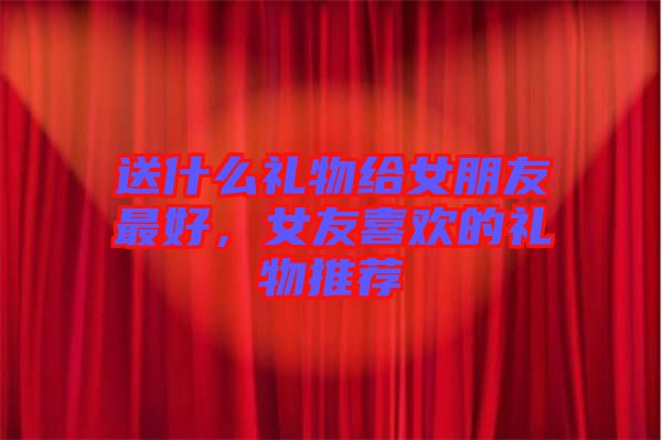 送什么禮物給女朋友最好，女友喜歡的禮物推薦