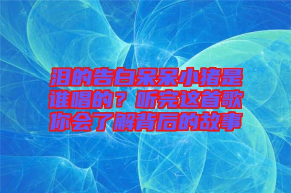 淚的告白呆呆小豬是誰唱的？聽完這首歌你會了解背后的故事