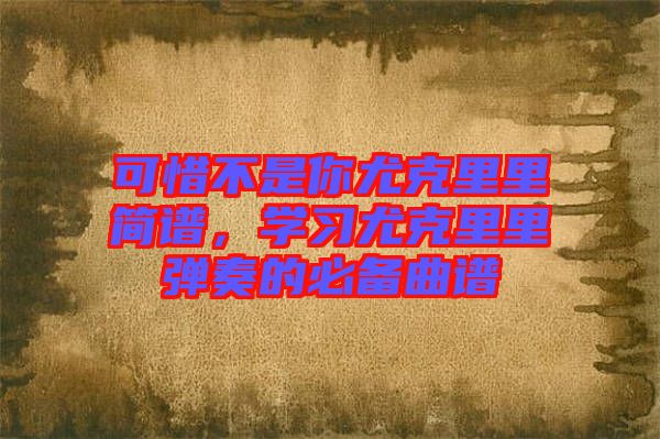 可惜不是你尤克里里簡譜，學(xué)習(xí)尤克里里彈奏的必備曲譜
