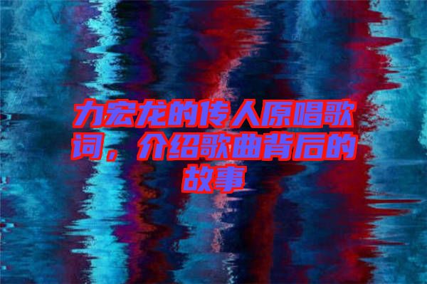 力宏龍的傳人原唱歌詞，介紹歌曲背后的故事