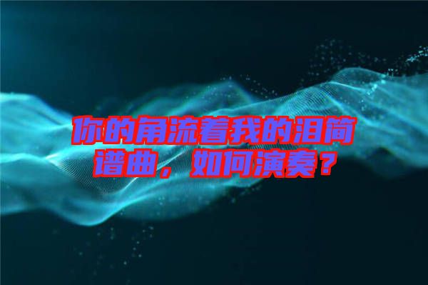 你的角流著我的淚簡譜曲，如何演奏？