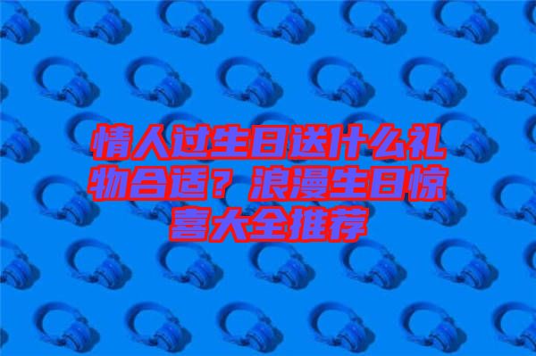 情人過(guò)生日送什么禮物合適？浪漫生日驚喜大全推薦