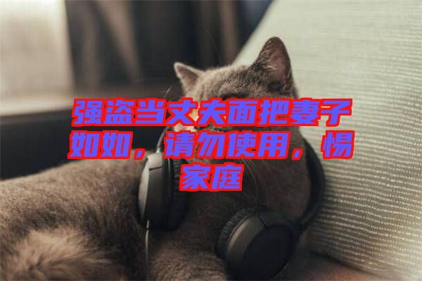 強(qiáng)盜當(dāng)丈夫面把妻子如如，請(qǐng)勿使用，惕家庭
