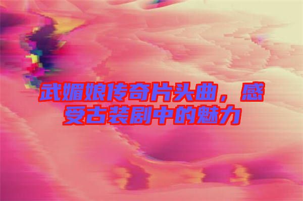 武媚娘傳奇片頭曲，感受古裝劇中的魅力