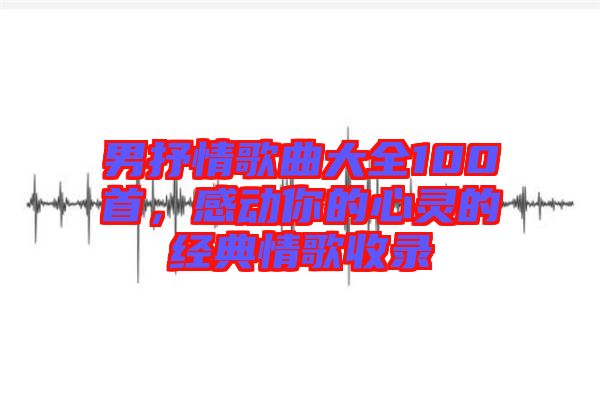 男抒情歌曲大全100首，感動(dòng)你的心靈的經(jīng)典情歌收錄