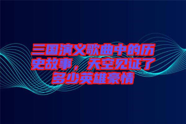 三國演義歌曲中的歷史故事，天空見證了多少英雄豪情