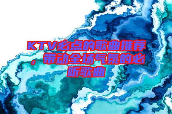 KTV必點(diǎn)的歌曲推薦，帶動(dòng)全場氣氛的必聽歌曲