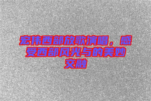 宏偉西部放歌演唱，感受西部風(fēng)光與的美妙交融