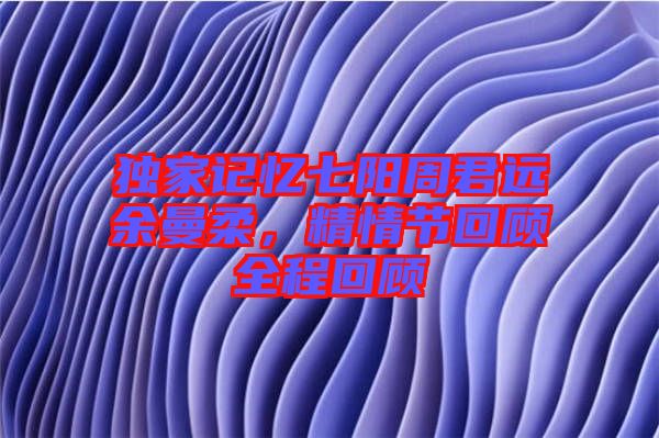 獨(dú)家記憶七陽周君遠(yuǎn)余曼柔，精情節(jié)回顧全程回顧