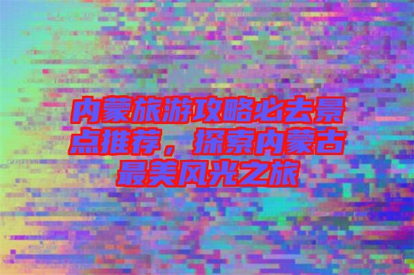 內(nèi)蒙旅游攻略必去景點(diǎn)推薦，探索內(nèi)蒙古最美風(fēng)光之旅