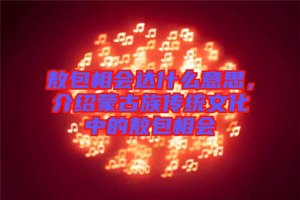 敖包相會(huì)達(dá)什么意思，介紹蒙古族傳統(tǒng)文化中的敖包相會(huì)
