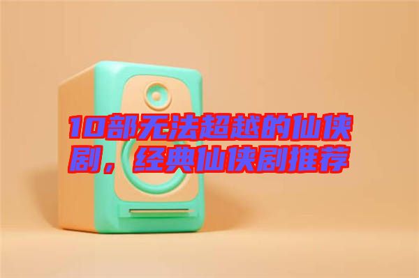 10部無法超越的仙俠劇，經(jīng)典仙俠劇推薦