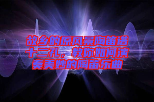 故鄉(xiāng)的原風(fēng)景陶笛譜十二孔，教你如何演奏美妙的陶笛樂曲