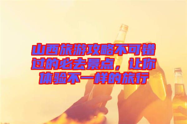 山西旅游攻略不可錯過的必去景點，讓你體驗不一樣的旅行