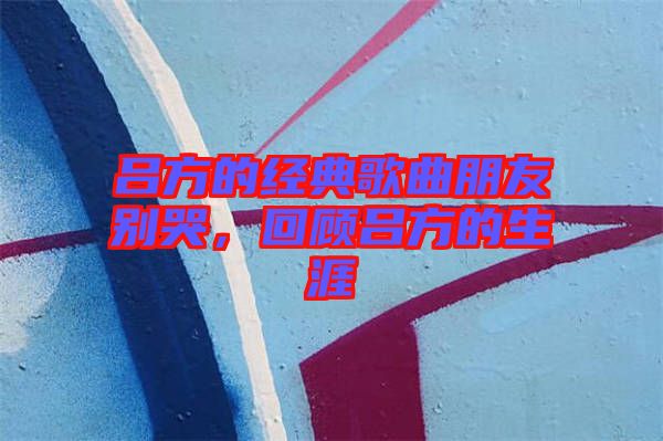 呂方的經(jīng)典歌曲朋友別哭，回顧呂方的生涯