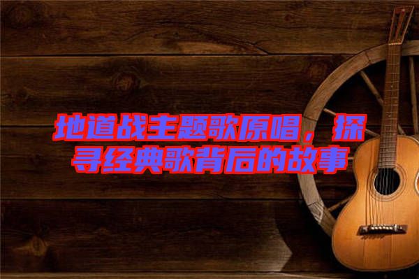 地道戰(zhàn)主題歌原唱，探尋經(jīng)典歌背后的故事