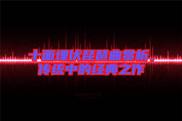 十面埋伏琵琶曲賞析，傳統(tǒng)中的經(jīng)典之作