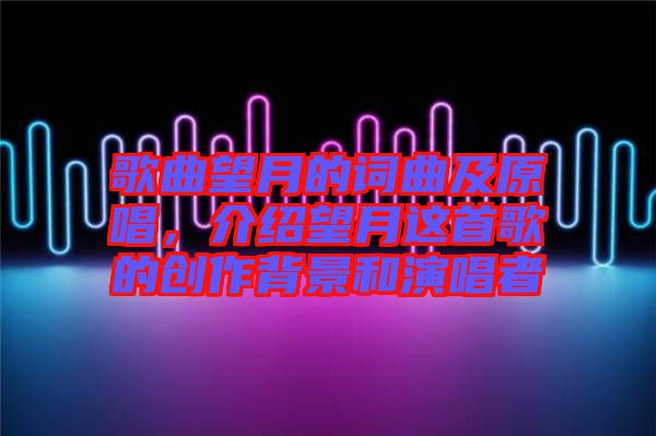 歌曲望月的詞曲及原唱，介紹望月這首歌的創(chuàng)作背景和演唱者