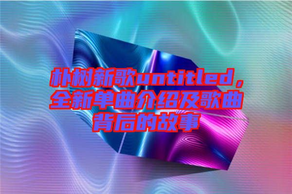 樸樹新歌untitled，全新單曲介紹及歌曲背后的故事