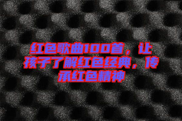 紅色歌曲100首，讓孩子了解紅色經(jīng)典，傳承紅色精神