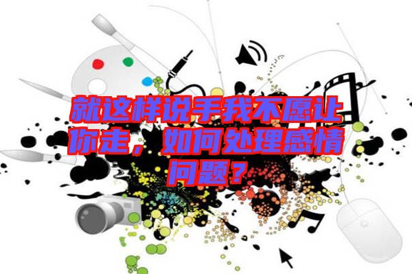 就這樣說手我不愿讓你走，如何處理感情問題？