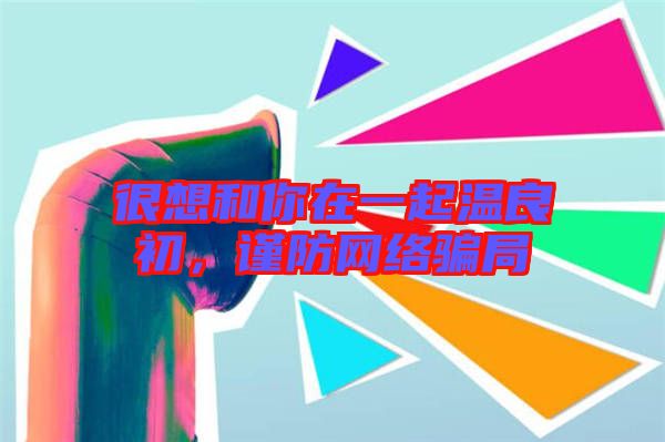 很想和你在一起溫良初，謹(jǐn)防網(wǎng)絡(luò)騙局