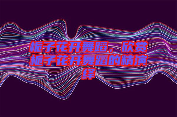 梔子花開(kāi)舞蹈，欣賞梔子花開(kāi)舞蹈的精演繹