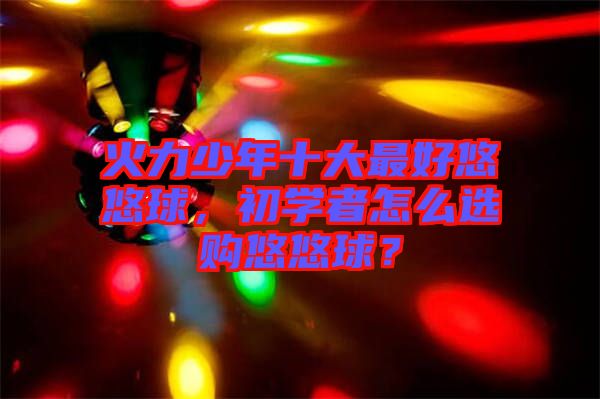 火力少年十大最好悠悠球，初學(xué)者怎么選購(gòu)悠悠球？