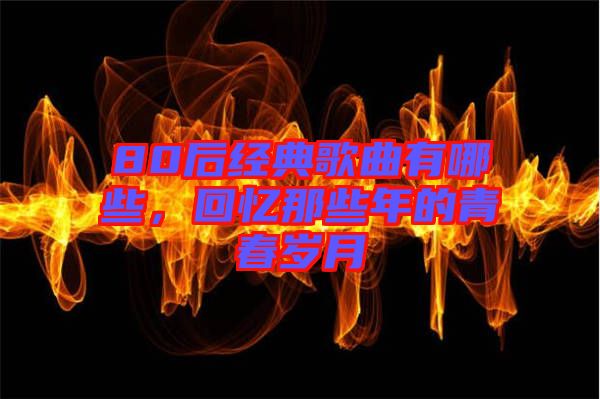 80后經(jīng)典歌曲有哪些，回憶那些年的青春歲月