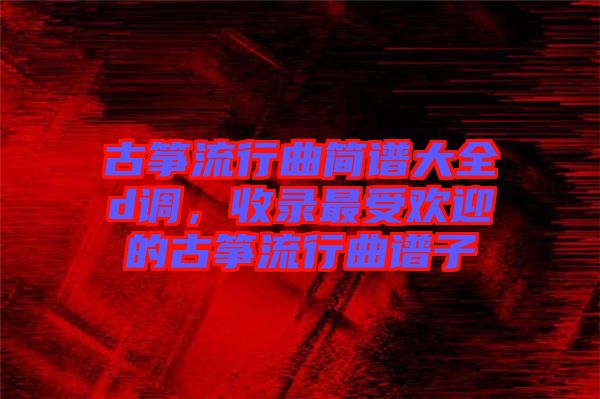 古箏流行曲簡譜大全d調(diào)，收錄最受歡迎的古箏流行曲譜子