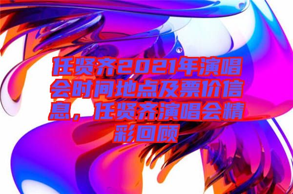 任賢齊2021年演唱會(huì)時(shí)間地點(diǎn)及票價(jià)信息，任賢齊演唱會(huì)精彩回顧