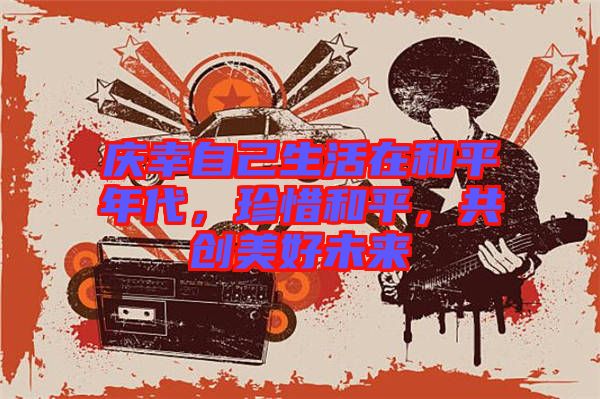 慶幸自己生活在和平年代，珍惜和平，共創(chuàng)美好未來(lái)