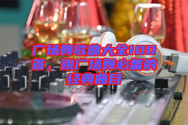 廣場舞歌曲大全100首，跳廣場舞必備的經(jīng)典曲目
