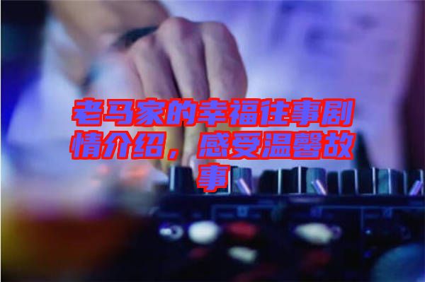 老馬家的幸福往事劇情介紹，感受溫馨故事
