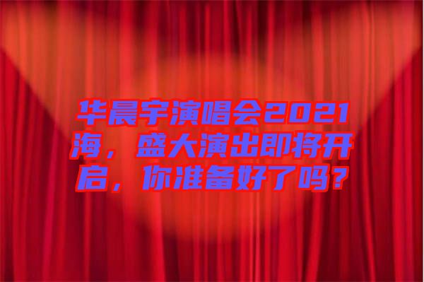 華晨宇演唱會(huì)2021海，盛大演出即將開(kāi)啟，你準(zhǔn)備好了嗎？