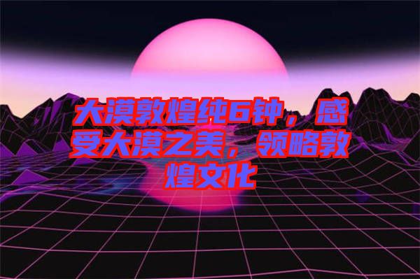 大漠敦煌純6鐘，感受大漠之美，領(lǐng)略敦煌文化