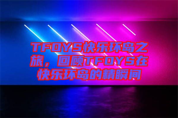 TFOYS快樂環(huán)島之旅，回顧TFOYS在快樂環(huán)島的精瞬間