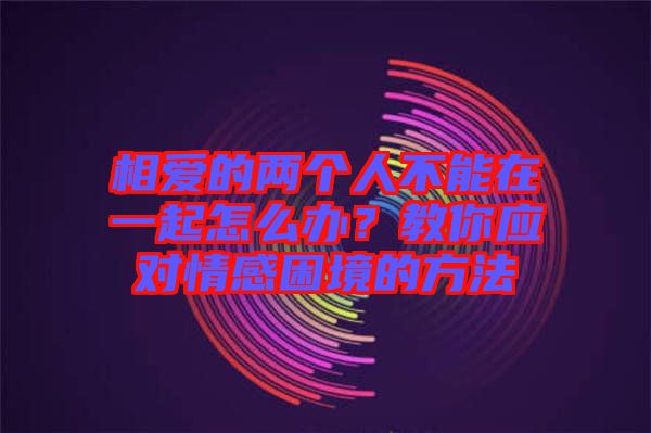 相愛(ài)的兩個(gè)人不能在一起怎么辦？教你應(yīng)對(duì)情感困境的方法