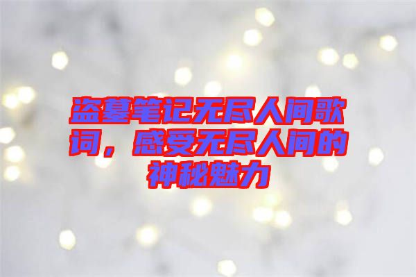 盜墓筆記無盡人間歌詞，感受無盡人間的神秘魅力