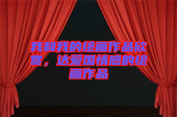 我和我的繪畫(huà)作品欣賞，達(dá)愛(ài)國(guó)情感的繪畫(huà)作品