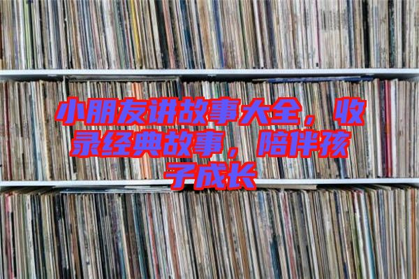 小朋友講故事大全，收錄經(jīng)典故事，陪伴孩子成長