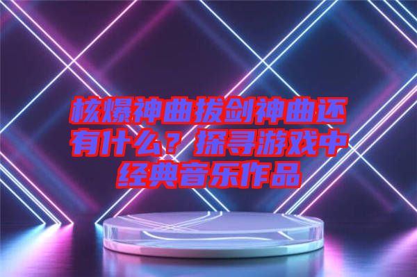 核爆神曲拔劍神曲還有什么？探尋游戲中經(jīng)典音樂作品