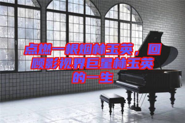 點燃一根煙林玉英，回顧影視界巨星林玉英的一生