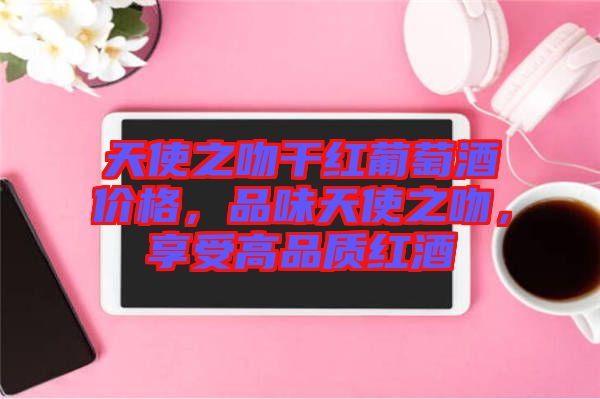 天使之吻干紅葡萄酒價(jià)格，品味天使之吻，享受高品質(zhì)紅酒