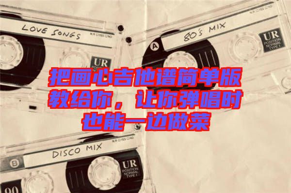 把畫心吉他譜簡(jiǎn)單版教給你，讓你彈唱時(shí)也能一邊做菜