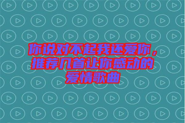 你說對不起我還愛你，推薦幾首讓你感動的愛情歌曲