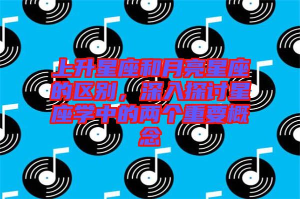 上升星座和月亮星座的區(qū)別，深入探討星座學(xué)中的兩個(gè)重要概念