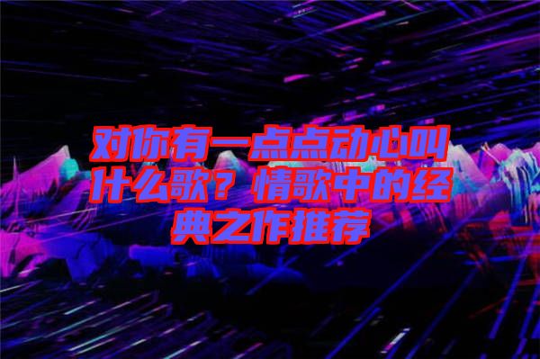 對(duì)你有一點(diǎn)點(diǎn)動(dòng)心叫什么歌？情歌中的經(jīng)典之作推薦