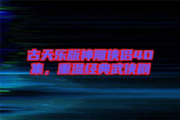 古天樂版神雕俠侶40集，重溫經(jīng)典武俠劇
