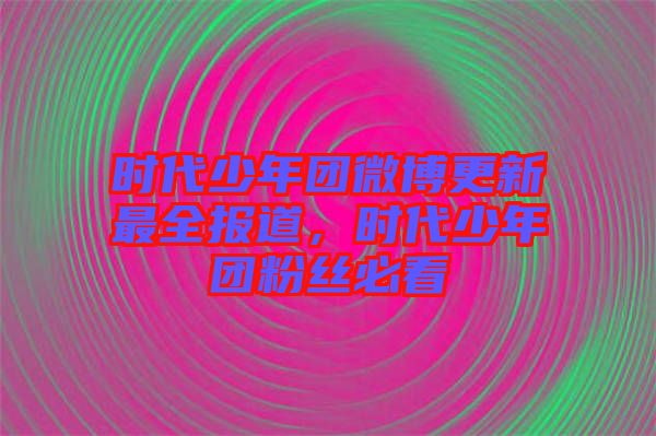 時(shí)代少年團(tuán)微博更新最全報(bào)道，時(shí)代少年團(tuán)粉絲必看